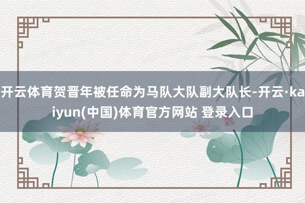 开云体育贺晋年被任命为马队大队副大队长-开云·kaiyun(中国)体育官方网站 登录入口