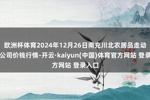 欧洲杯体育2024年12月26日南充川北农居品走动有限公司价钱行情-开云·kaiyun(中国)体育官方网站 登录入口