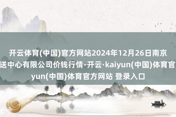 开云体育(中国)官方网站2024年12月26日南京农副居品物发配送中心有限公司价钱行情-开云·kaiyun(中国)体育官方网站 登录入口