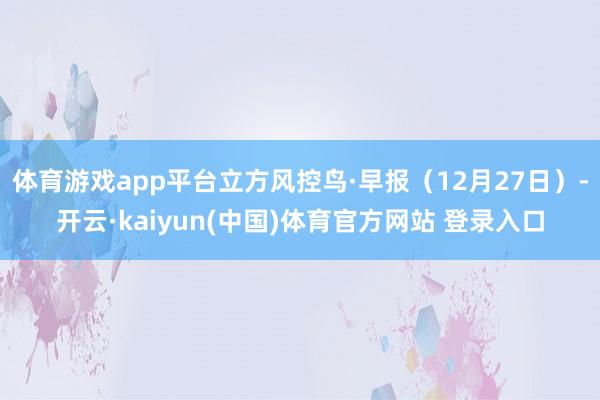 体育游戏app平台立方风控鸟·早报（12月27日）-开云·kaiyun(中国)体育官方网站 登录入口