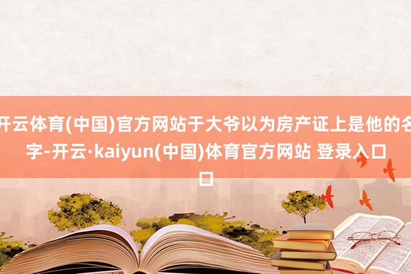 开云体育(中国)官方网站于大爷以为房产证上是他的名字-开云·kaiyun(中国)体育官方网站 登录入口