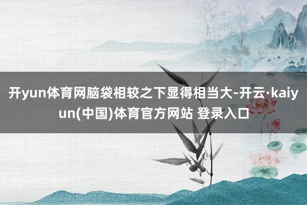 开yun体育网脑袋相较之下显得相当大-开云·kaiyun(中国)体育官方网站 登录入口