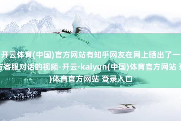 开云体育(中国)官方网站有知乎网友在网上晒出了一则与官方客服对话的视频-开云·kaiyun(中国)体育官方网站 登录入口