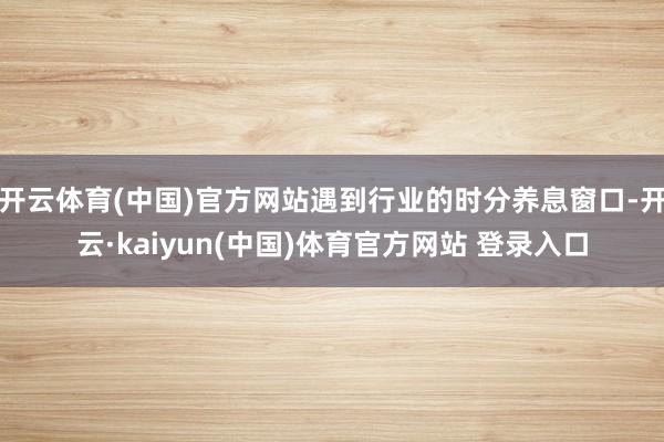 开云体育(中国)官方网站遇到行业的时分养息窗口-开云·kaiyun(中国)体育官方网站 登录入口