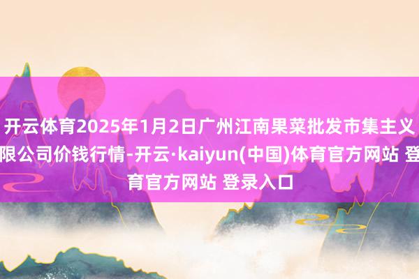 开云体育2025年1月2日广州江南果菜批发市集主义搞定有限公司价钱行情-开云·kaiyun(中国)体育官方网站 登录入口