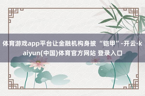 体育游戏app平台让金融机构身披 “铠甲”-开云·kaiyun(中国)体育官方网站 登录入口