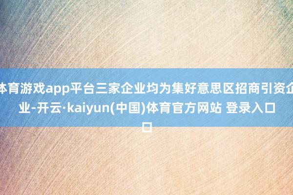 体育游戏app平台三家企业均为集好意思区招商引资企业-开云·kaiyun(中国)体育官方网站 登录入口