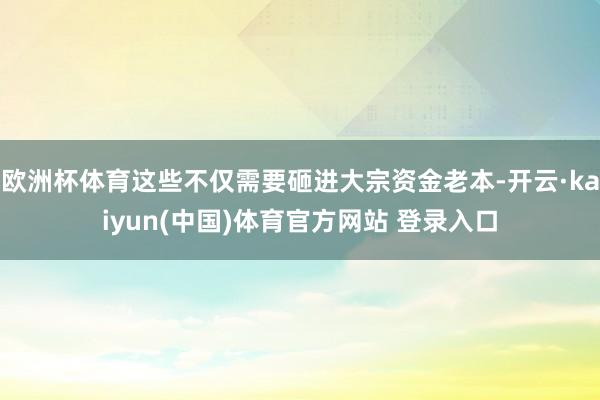 欧洲杯体育这些不仅需要砸进大宗资金老本-开云·kaiyun(中国)体育官方网站 登录入口