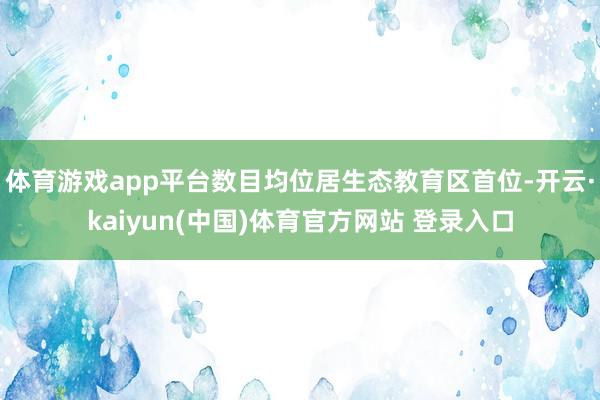 体育游戏app平台数目均位居生态教育区首位-开云·kaiyun(中国)体育官方网站 登录入口