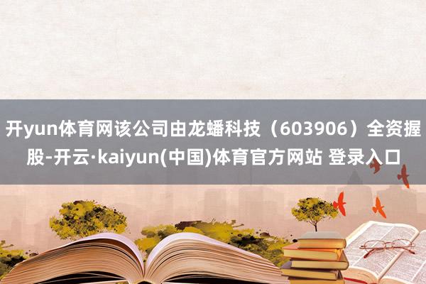 开yun体育网该公司由龙蟠科技（603906）全资握股-开云·kaiyun(中国)体育官方网站 登录入口