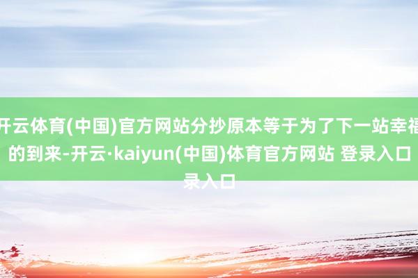 开云体育(中国)官方网站分抄原本等于为了下一站幸福的到来-开云·kaiyun(中国)体育官方网站 登录入口