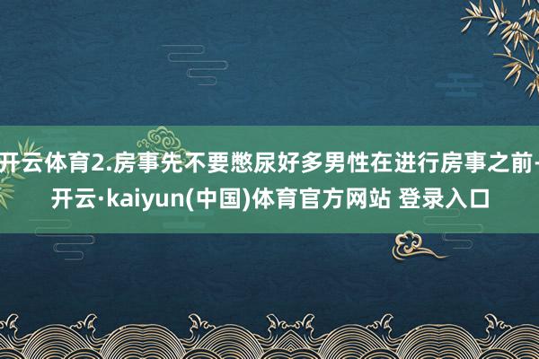 开云体育2.房事先不要憋尿好多男性在进行房事之前-开云·kaiyun(中国)体育官方网站 登录入口