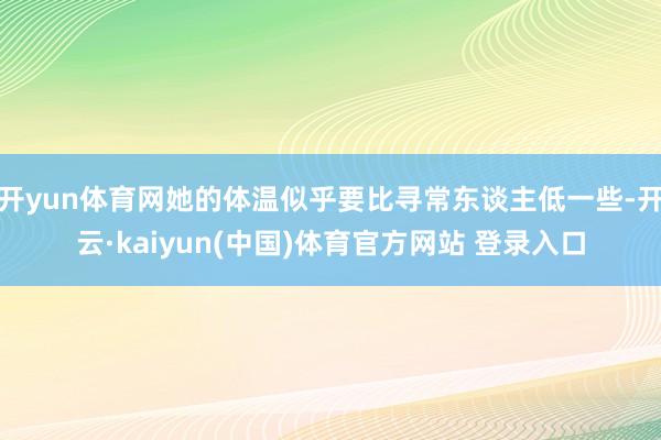 开yun体育网她的体温似乎要比寻常东谈主低一些-开云·kaiyun(中国)体育官方网站 登录入口