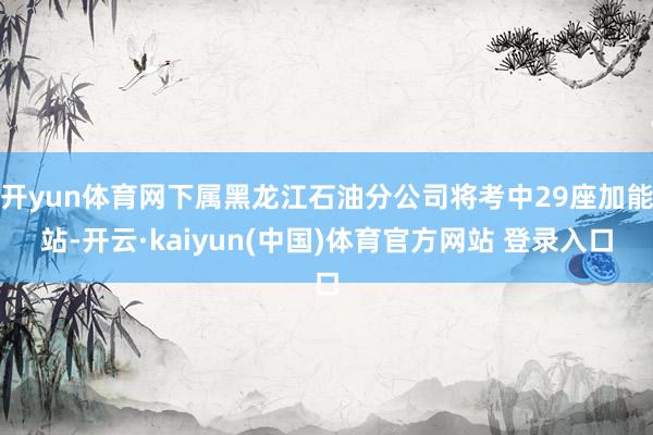 开yun体育网下属黑龙江石油分公司将考中29座加能站-开云·kaiyun(中国)体育官方网站 登录入口