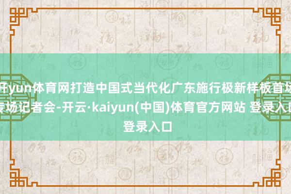 开yun体育网打造中国式当代化广东施行极新样板首场专场记者会-开云·kaiyun(中国)体育官方网站 登录入口