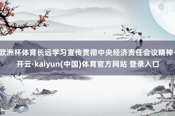 欧洲杯体育长远学习宣传贯彻中央经济责任会议精神-开云·kaiyun(中国)体育官方网站 登录入口