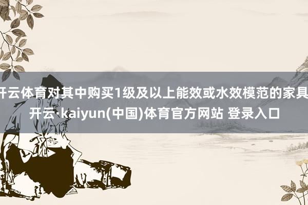 开云体育对其中购买1级及以上能效或水效模范的家具-开云·kaiyun(中国)体育官方网站 登录入口