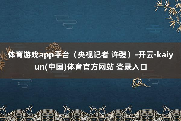 体育游戏app平台（央视记者 许弢）-开云·kaiyun(中国)体育官方网站 登录入口