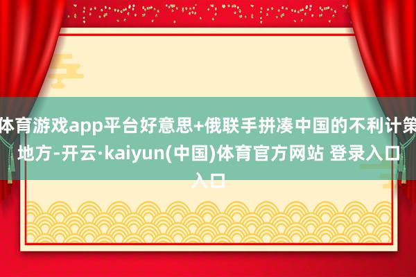 体育游戏app平台好意思+俄联手拼凑中国的不利计策地方-开云·kaiyun(中国)体育官方网站 登录入口