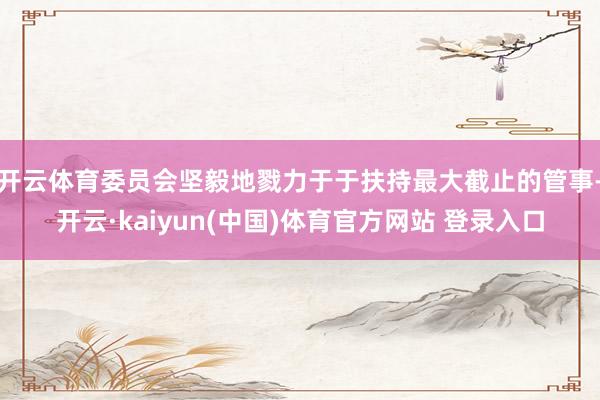 开云体育委员会坚毅地戮力于于扶持最大截止的管事-开云·kaiyun(中国)体育官方网站 登录入口