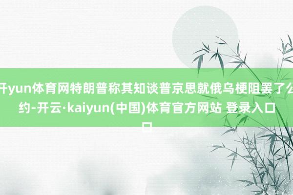 开yun体育网特朗普称其知谈普京思就俄乌梗阻罢了公约-开云·kaiyun(中国)体育官方网站 登录入口