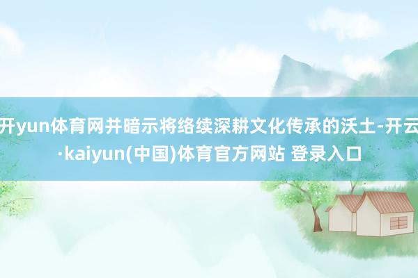 开yun体育网并暗示将络续深耕文化传承的沃土-开云·kaiyun(中国)体育官方网站 登录入口