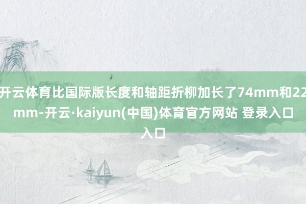 开云体育比国际版长度和轴距折柳加长了74mm和22mm-开云·kaiyun(中国)体育官方网站 登录入口