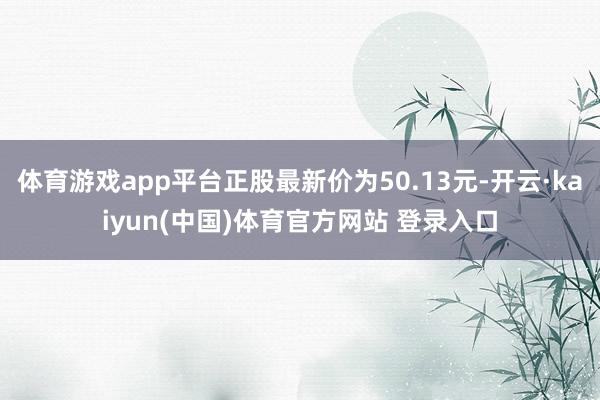 体育游戏app平台正股最新价为50.13元-开云·kaiyun(中国)体育官方网站 登录入口