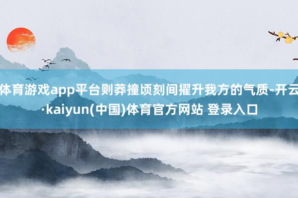 体育游戏app平台则莽撞顷刻间擢升我方的气质-开云·kaiyun(中国)体育官方网站 登录入口