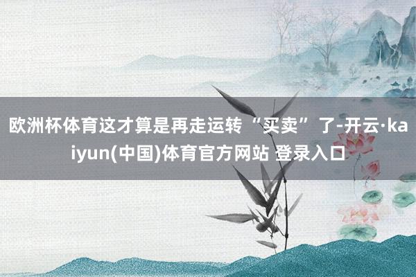 欧洲杯体育这才算是再走运转 “买卖” 了-开云·kaiyun(中国)体育官方网站 登录入口